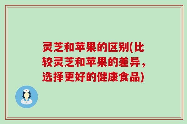 灵芝和苹果的区别(比较灵芝和苹果的差异，选择更好的健康食品)
