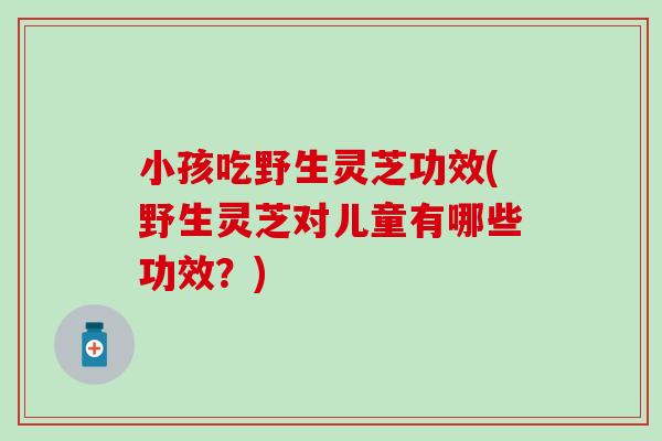 小孩吃野生灵芝功效(野生灵芝对儿童有哪些功效？)