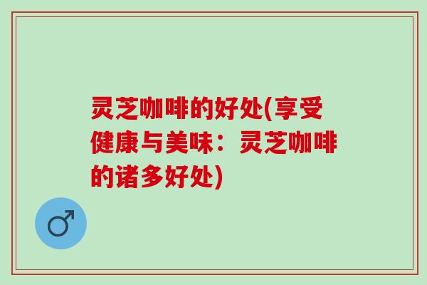 灵芝咖啡的好处(享受健康与美味：灵芝咖啡的诸多好处)