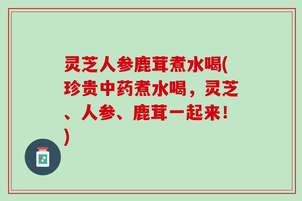 灵芝人参鹿茸煮水喝(珍贵中药煮水喝，灵芝、人参、鹿茸一起来！)