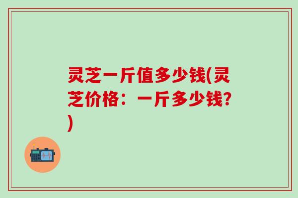 灵芝一斤值多少钱(灵芝价格：一斤多少钱？)
