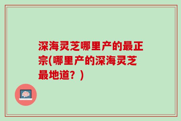 深海灵芝哪里产的最正宗(哪里产的深海灵芝最地道？)