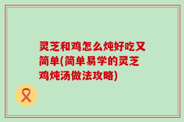 灵芝和鸡怎么炖好吃又简单(简单易学的灵芝鸡炖汤做法攻略)