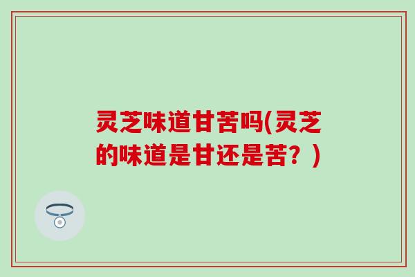 灵芝味道甘苦吗(灵芝的味道是甘还是苦？)