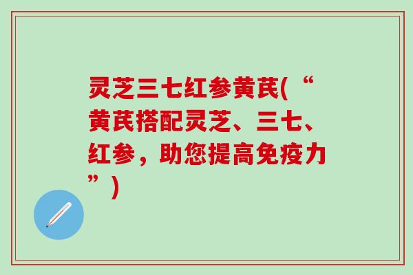 灵芝三七红参黄芪(“黄芪搭配灵芝、三七、红参，助您提高免疫力”)
