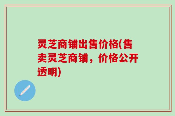 灵芝商铺出售价格(售卖灵芝商铺，价格公开透明)