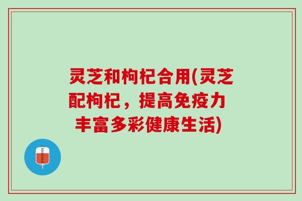 灵芝和枸杞合用(灵芝配枸杞，提高免疫力  丰富多彩健康生活)