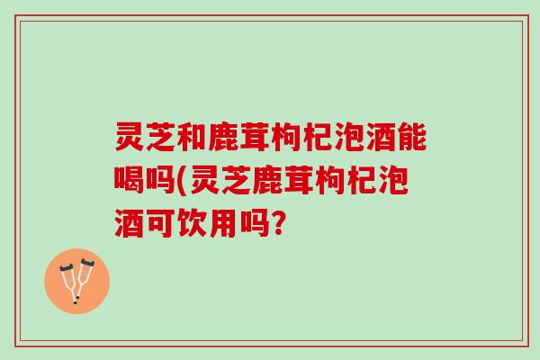 灵芝和鹿茸枸杞泡酒能喝吗(灵芝鹿茸枸杞泡酒可饮用吗？