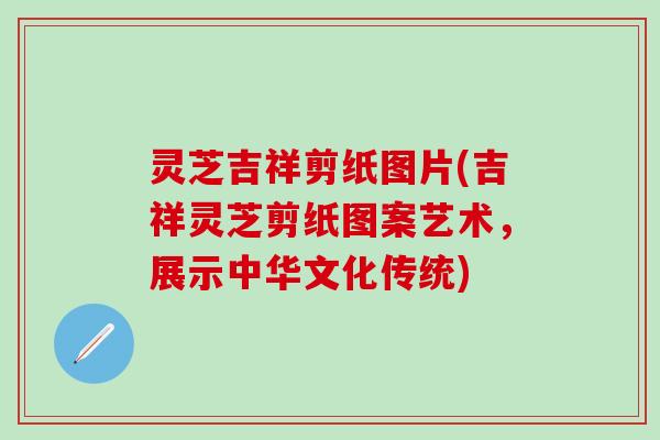 灵芝吉祥剪纸图片(吉祥灵芝剪纸图案艺术，展示中华文化传统)
