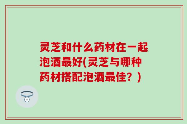 灵芝和什么药材在一起泡酒最好(灵芝与哪种药材搭配泡酒最佳？)