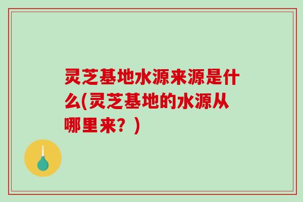 灵芝基地水源来源是什么(灵芝基地的水源从哪里来？)
