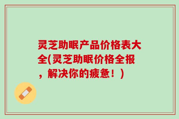 灵芝助眠产品价格表大全(灵芝助眠价格全报，解决你的疲惫！)