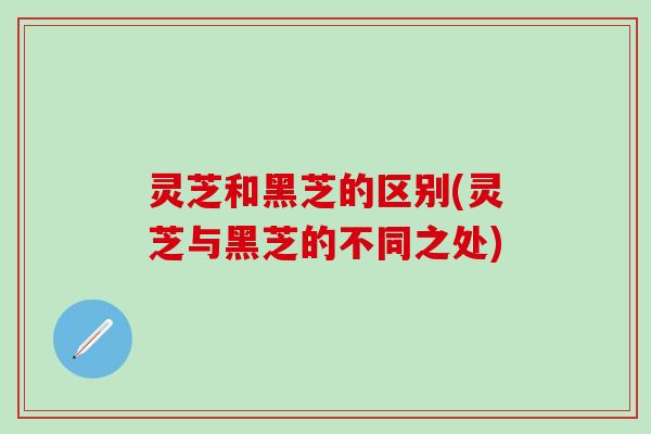 灵芝和黑芝的区别(灵芝与黑芝的不同之处)