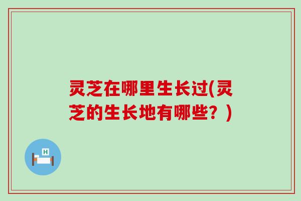 灵芝在哪里生长过(灵芝的生长地有哪些？)
