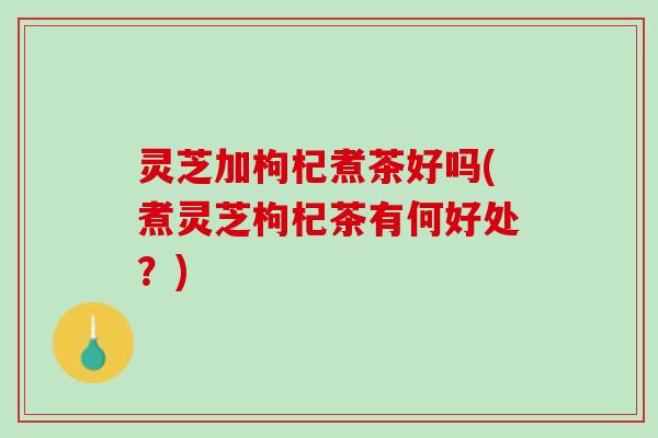 灵芝加枸杞煮茶好吗(煮灵芝枸杞茶有何好处？)