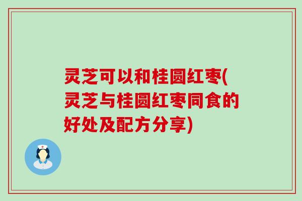 灵芝可以和桂圆红枣(灵芝与桂圆红枣同食的好处及配方分享)