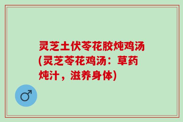 灵芝土伏苓花胶炖鸡汤(灵芝苓花鸡汤：草药炖汁，滋养身体)