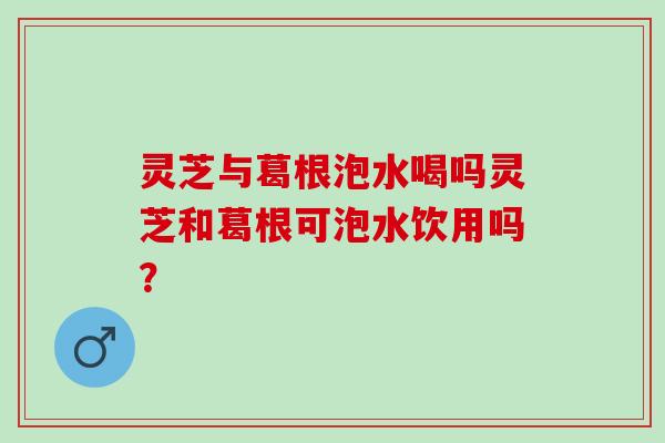 灵芝与葛根泡水喝吗灵芝和葛根可泡水饮用吗？