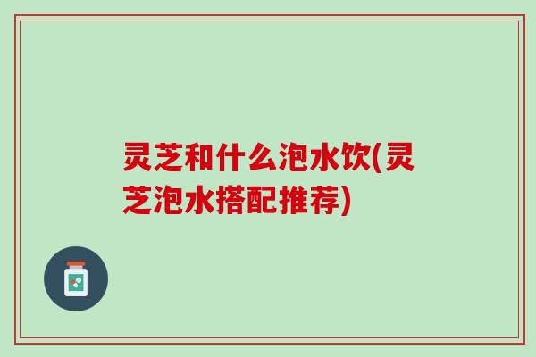灵芝和什么泡水饮(灵芝泡水搭配推荐)