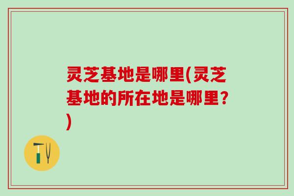 灵芝基地是哪里(灵芝基地的所在地是哪里？)