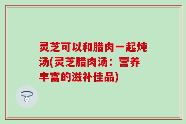 灵芝可以和腊肉一起炖汤(灵芝腊肉汤：营养丰富的滋补佳品)