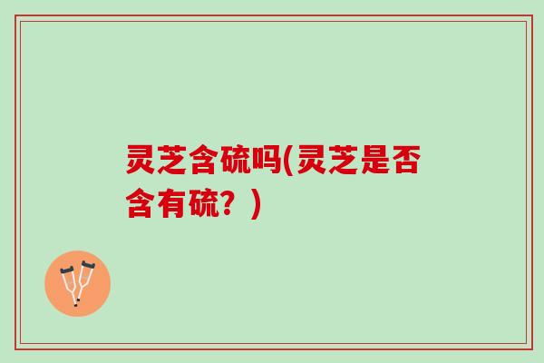 灵芝含硫吗(灵芝是否含有硫？)