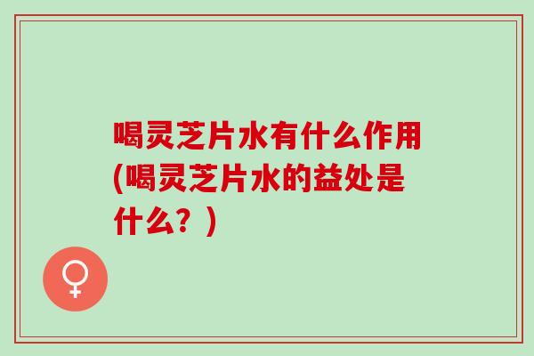 喝灵芝片水有什么作用(喝灵芝片水的益处是什么？)