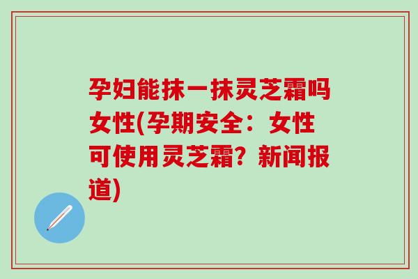 孕妇能抹一抹灵芝霜吗女性(孕期安全：女性可使用灵芝霜？新闻报道)