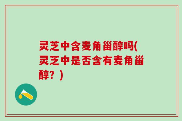 灵芝中含麦角甾醇吗(灵芝中是否含有麦角甾醇？)