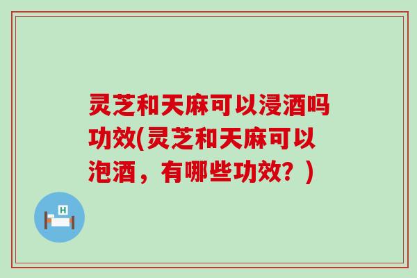 灵芝和天麻可以浸酒吗功效(灵芝和天麻可以泡酒，有哪些功效？)