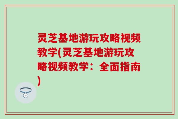 灵芝基地游玩攻略视频教学(灵芝基地游玩攻略视频教学：全面指南)