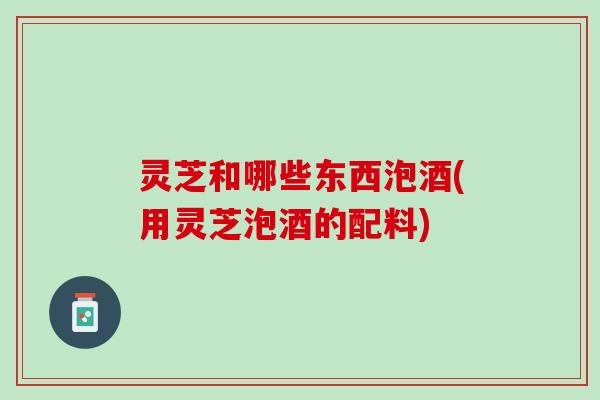 灵芝和哪些东西泡酒(用灵芝泡酒的配料)
