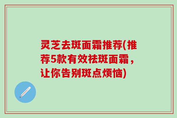 灵芝去斑面霜推荐(推荐5款有效祛斑面霜，让你告别斑点烦恼)