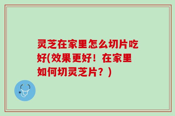 灵芝在家里怎么切片吃好(效果更好！在家里如何切灵芝片？)