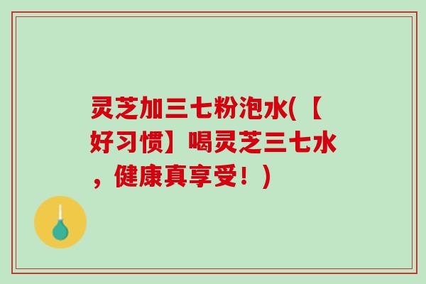 灵芝加三七粉泡水(【好习惯】喝灵芝三七水，健康真享受！)