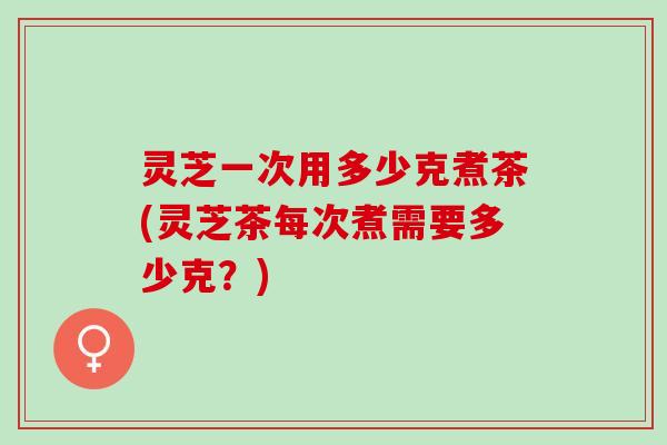 灵芝一次用多少克煮茶(灵芝茶每次煮需要多少克？)