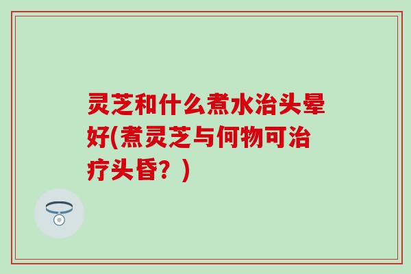 灵芝和什么煮水治头晕好(煮灵芝与何物可治疗头昏？)