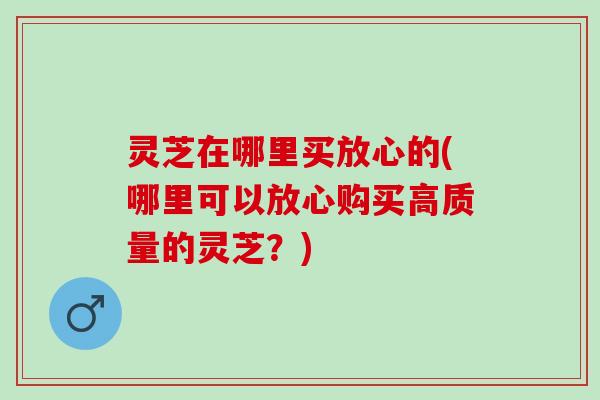 灵芝在哪里买放心的(哪里可以放心购买高质量的灵芝？)