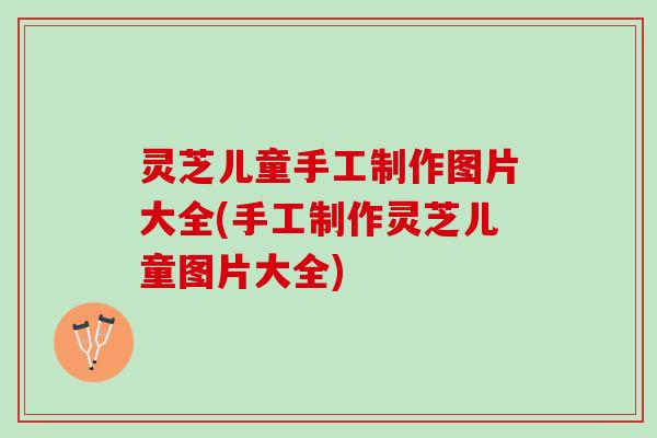 灵芝儿童手工制作图片大全(手工制作灵芝儿童图片大全)