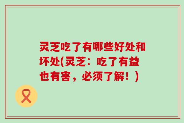 灵芝吃了有哪些好处和坏处(灵芝:吃了有益也有害,必须了解!) 灵芝吃了有哪些好处和坏处(灵芝:吃了有益也有害,必须了解!)