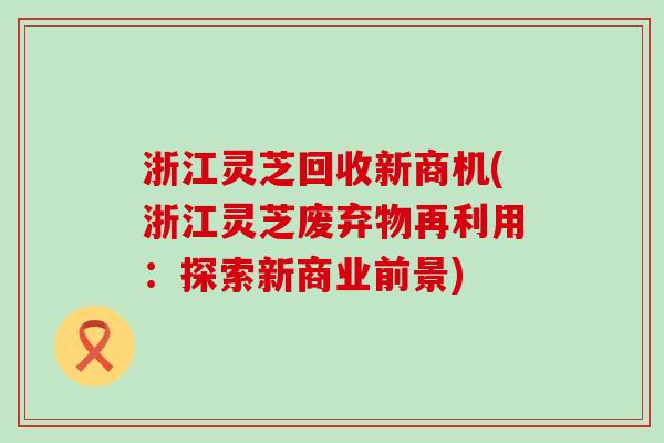 浙江灵芝回收新商机(浙江灵芝废弃物再利用：探索新商业前景)