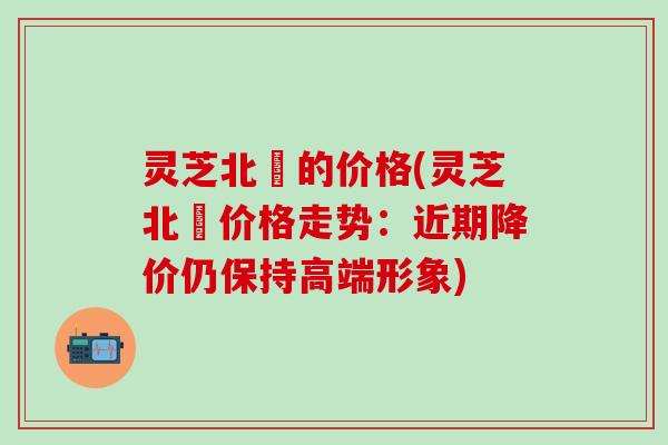 灵芝北茋的价格(灵芝北茋价格走势：近期降价仍保持高端形象)