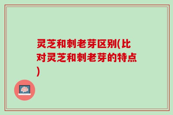 灵芝和刺老芽区别(比对灵芝和刺老芽的特点)