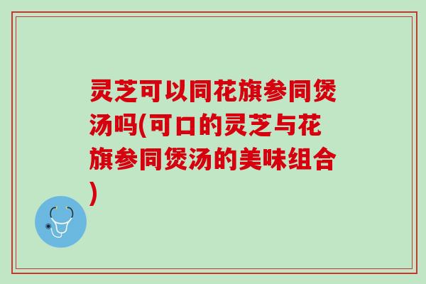 灵芝可以同花旗参同煲汤吗(可口的灵芝与花旗参同煲汤的美味组合)