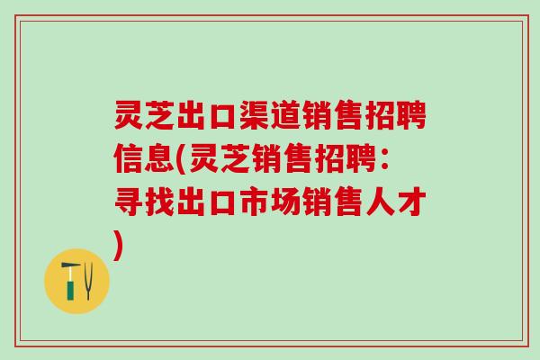 灵芝出口渠道销售招聘信息(灵芝销售招聘：寻找出口市场销售人才)