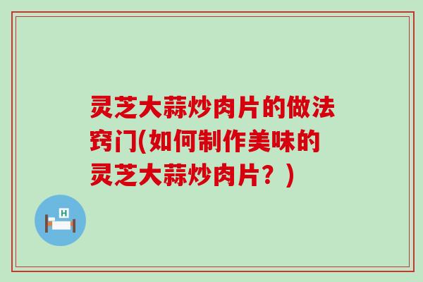 灵芝大蒜炒肉片的做法窍门(如何制作美味的灵芝大蒜炒肉片?) 灵芝大蒜炒肉片的做法窍门(如何制作美味的灵芝大蒜炒肉片?)