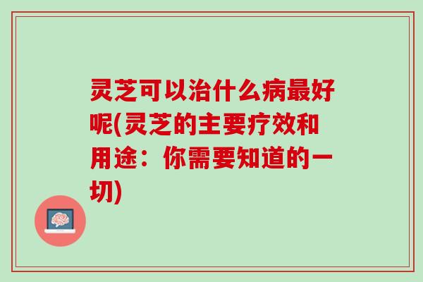 灵芝可以治什么病最好呢(灵芝的主要疗效和用途：你需要知道的一切)