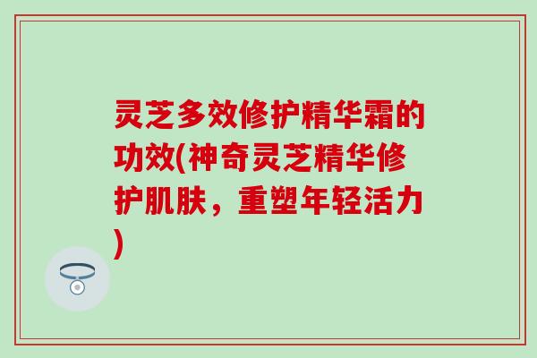 灵芝多效修护精华霜的功效(神奇灵芝精华修护肌肤，重塑年轻活力)