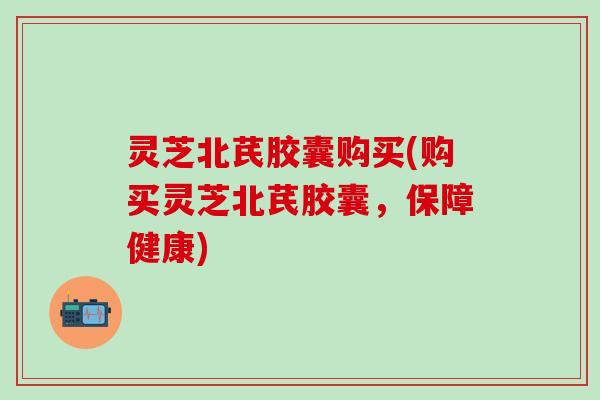 灵芝北芪胶囊购买(购买灵芝北芪胶囊，保障健康)
