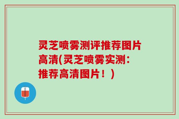 灵芝喷雾测评推荐图片高清(灵芝喷雾实测:推荐高清图片!) 灵芝喷雾测评推荐图片高清(灵芝喷雾实测:推荐高清图片!)